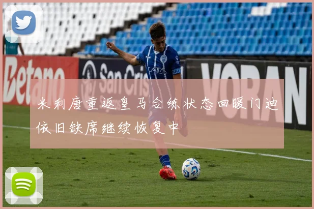 米利唐重返皇马合练状态回暖门迪依旧缺席继续恢复中