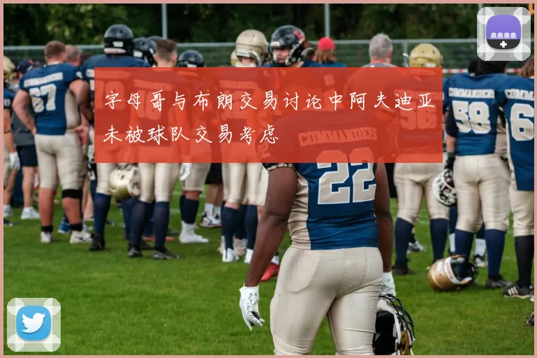 字母哥与布朗交易讨论中阿夫迪亚未被球队交易考虑