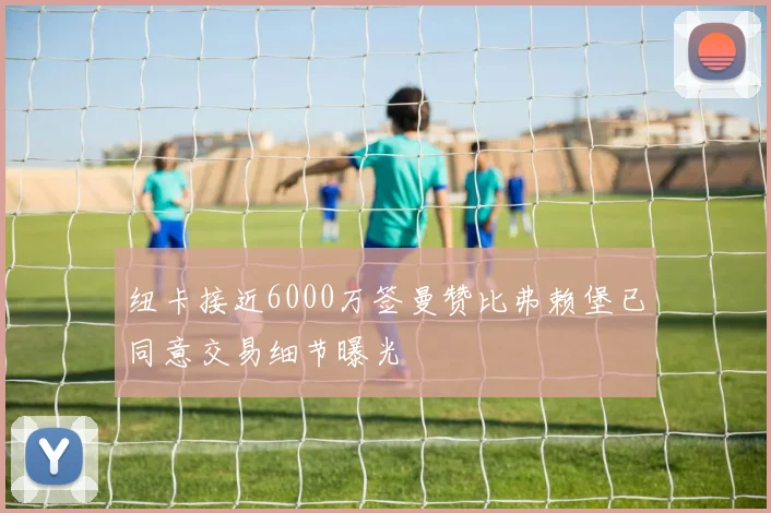 纽卡接近6000万签曼赞比弗赖堡已同意交易细节曝光