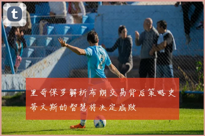 里奇保罗解析布朗交易背后策略史蒂文斯的智慧将决定成败