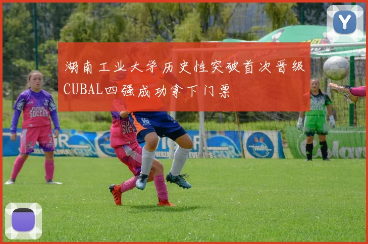 湖南工业大学历史性突破首次晋级CUBAL四强成功拿下门票