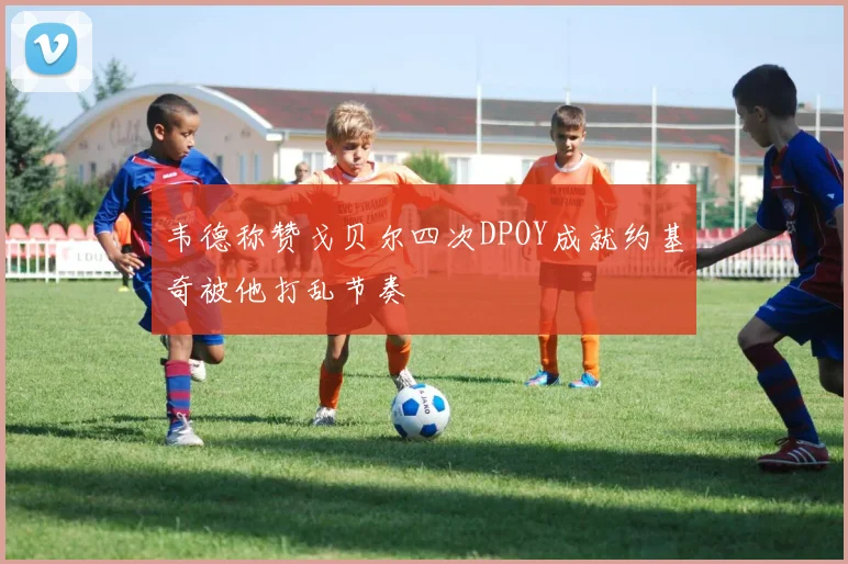 韦德称赞戈贝尔四次DPOY成就约基奇被他打乱节奏