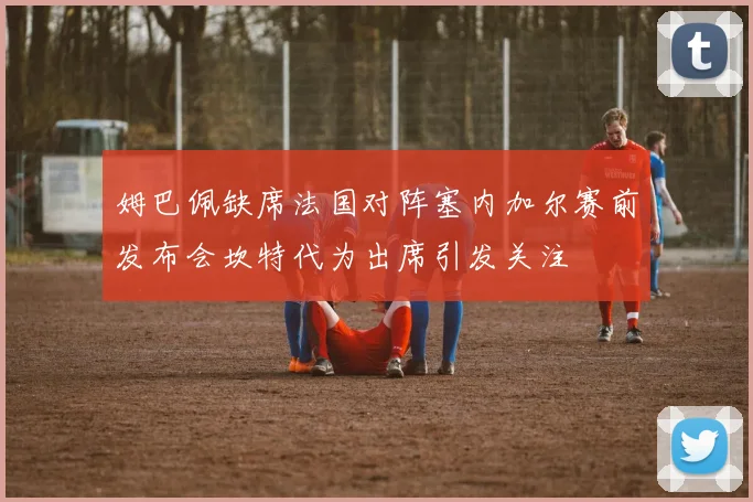 姆巴佩缺席法国对阵塞内加尔赛前发布会坎特代为出席引发关注