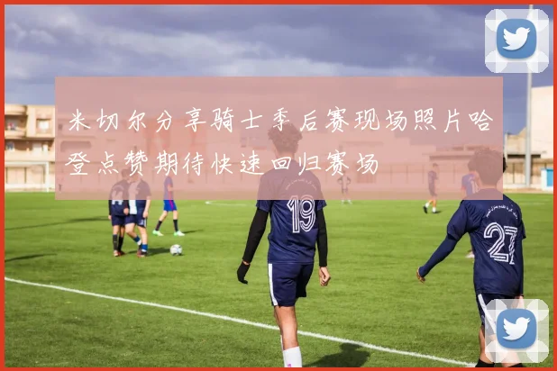 米切尔分享骑士季后赛现场照片哈登点赞期待快速回归赛场