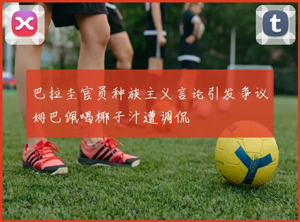 巴拉圭官员种族主义言论引发争议姆巴佩喝椰子汁遭调侃