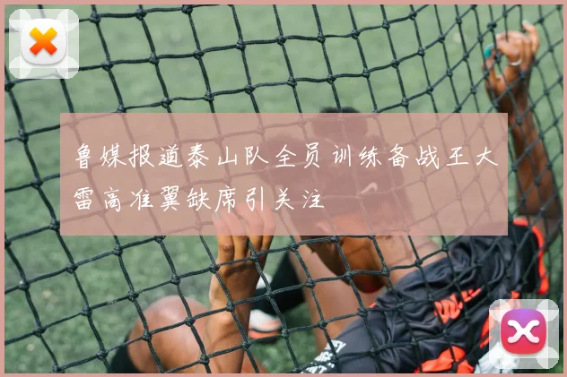 鲁媒报道泰山队全员训练备战王大雷高准翼缺席引关注