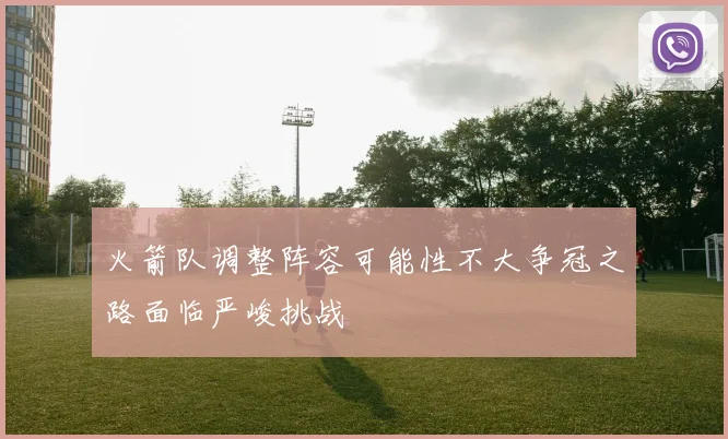 火箭队调整阵容可能性不大争冠之路面临严峻挑战