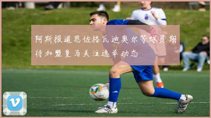 阿斯报道恩佐格瓦迪奥尔等球员期待加盟皇马关注选举动态