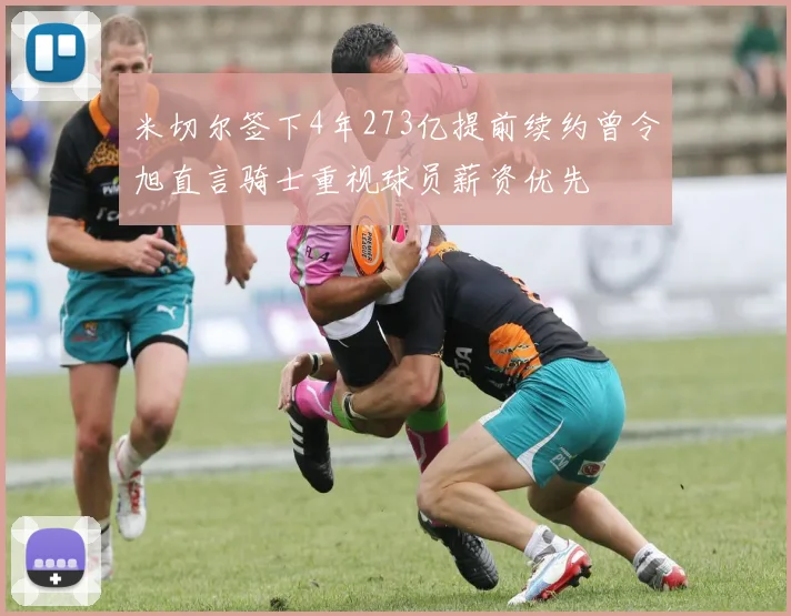 米切尔签下4年273亿提前续约曾令旭直言骑士重视球员薪资优先