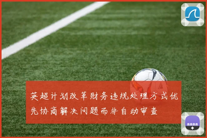 英超计划改革财务违规处理方式优先协商解决问题而非自动审查
