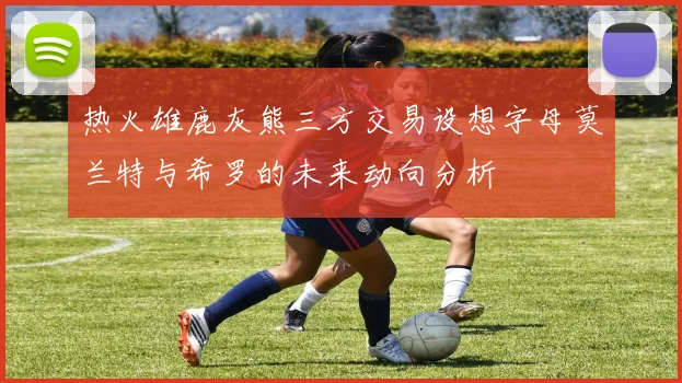 热火雄鹿灰熊三方交易设想字母莫兰特与希罗的未来动向分析