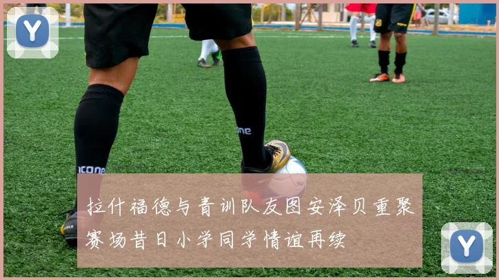拉什福德与青训队友图安泽贝重聚赛场昔日小学同学情谊再续