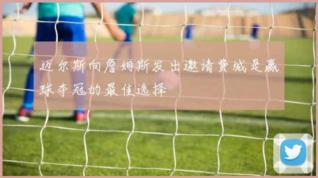 迈尔斯向詹姆斯发出邀请费城是赢球夺冠的最佳选择