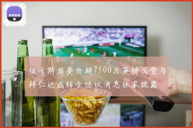 纽卡斯尔要价超7500万英镑戈登与拜仁达成转会协议消息独家披露