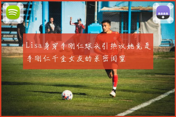 Lisa身穿李刚仁球衣引热议她竟是李刚仁千金女友的亲密闺蜜